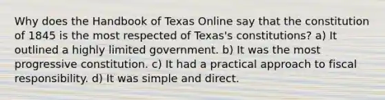 Why does the Handbook of Texas Online say that the constitution of 1845 is the most respected of Texas's constitutions? a) It outlined a highly limited government. b) It was the most progressive constitution. c) It had a practical approach to fiscal responsibility. d) It was simple and direct.