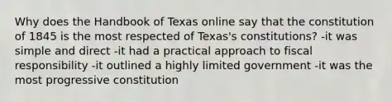 Why does the Handbook of Texas online say that the constitution of 1845 is the most respected of Texas's constitutions? -it was simple and direct -it had a practical approach to fiscal responsibility -it outlined a highly limited government -it was the most progressive constitution