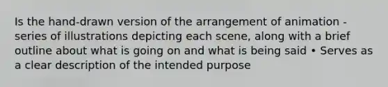 Is the hand-drawn version of the arrangement of animation - series of illustrations depicting each scene, along with a brief outline about what is going on and what is being said • Serves as a clear description of the intended purpose