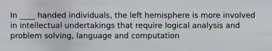 In ____ handed individuals, the left hemisphere is more involved in intellectual undertakings that require logical analysis and problem solving, language and computation