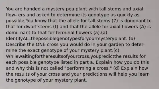 You are handed a mystery pea plant with tall stems and axial flow- ers and asked to determine its genotype as quickly as possible.You know that the allele for tall stems (7) is dominant to that for dwarf stems (t) and that the allele for axial flowers (A) is domi- nant to that for terminal flowers (a).(a) IdentifyALLthepossiblegenotypesforyourmysteryplant. (b) Describe the ONE cross you would do in your garden to deter- mine the exact genotype of your mystery plant.(c) Whilewaitingfortheresultsofyourcross,youpredictthe results for each possible genotype listed in part a. Explain how you do this and why this is not called "performing a cross." (d) Explain how the results of your cross and your predictions will help you learn the genotype of your mystery plant.