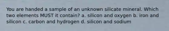 You are handed a sample of an unknown silicate mineral. Which two elements MUST it contain? a. silicon and oxygen b. iron and silicon c. carbon and hydrogen d. silicon and sodium