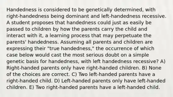 Handedness is considered to be genetically determined, with right-handedness being dominant and left-handedness recessive. A student proposes that handedness could just as easily be passed to children by how the parents carry the child and interact with it, a learning process that may perpetuate the parents' handedness. Assuming all parents and children are expressing their "true handedness," the occurrence of which case below would cast the most serious doubt on a simple genetic basis for handedness, with left handedness recessive? A) Right-handed parents only have right-handed children. B) None of the choices are correct. C) Two left-handed parents have a right-handed child. D) Left-handed parents only have left-handed children. E) Two right-handed parents have a left-handed child.