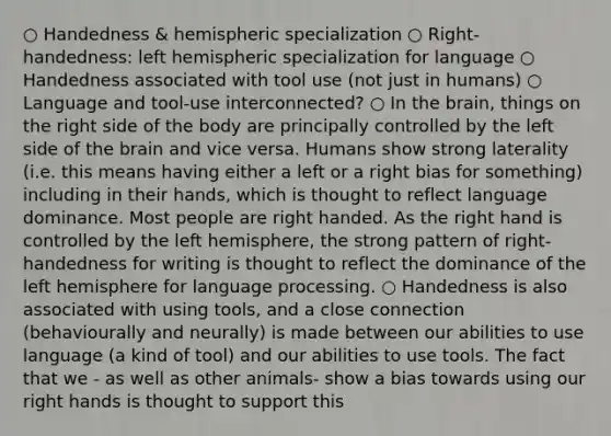 ○ Handedness & hemispheric specialization ○ Right- handedness: left hemispheric specialization for language ○ Handedness associated with tool use (not just in humans) ○ Language and tool-use interconnected? ○ In the brain, things on the right side of the body are principally controlled by the left side of the brain and vice versa. Humans show strong laterality (i.e. this means having either a left or a right bias for something) including in their hands, which is thought to reflect language dominance. Most people are right handed. As the right hand is controlled by the left hemisphere, the strong pattern of right-handedness for writing is thought to reflect the dominance of the left hemisphere for language processing. ○ Handedness is also associated with using tools, and a close connection (behaviourally and neurally) is made between our abilities to use language (a kind of tool) and our abilities to use tools. The fact that we - as well as other animals- show a bias towards using our right hands is thought to support this