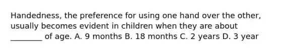 Handedness, the preference for using one hand over the other, usually becomes evident in children when they are about ________ of age. A. 9 months B. 18 months C. 2 years D. 3 year