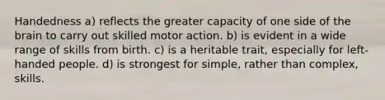 Handedness a) reflects the greater capacity of one side of the brain to carry out skilled motor action. b) is evident in a wide range of skills from birth. c) is a heritable trait, especially for left-handed people. d) is strongest for simple, rather than complex, skills.