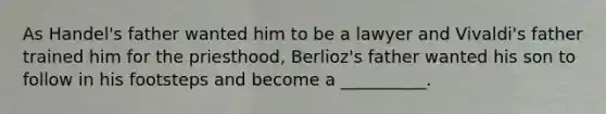 As Handel's father wanted him to be a lawyer and Vivaldi's father trained him for the priesthood, Berlioz's father wanted his son to follow in his footsteps and become a __________.