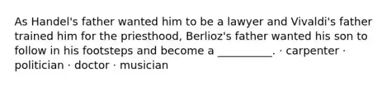 As Handel's father wanted him to be a lawyer and Vivaldi's father trained him for the priesthood, Berlioz's father wanted his son to follow in his footsteps and become a __________. · carpenter · politician · doctor · musician