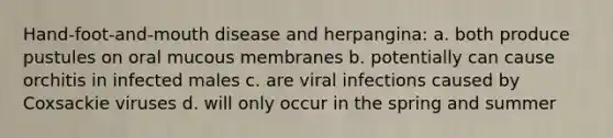 Hand-foot-and-mouth disease and herpangina: a. both produce pustules on oral mucous membranes b. potentially can cause orchitis in infected males c. are viral infections caused by Coxsackie viruses d. will only occur in the spring and summer