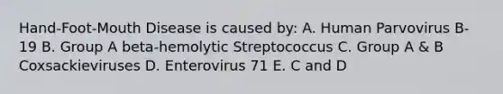 Hand-Foot-Mouth Disease is caused by: A. Human Parvovirus B-19 B. Group A beta-hemolytic Streptococcus C. Group A & B Coxsackieviruses D. Enterovirus 71 E. C and D