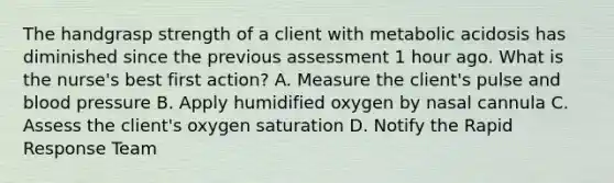 The handgrasp strength of a client with metabolic acidosis has diminished since the previous assessment 1 hour ago. What is the nurse's best first action? A. Measure the client's pulse and blood pressure B. Apply humidified oxygen by nasal cannula C. Assess the client's oxygen saturation D. Notify the Rapid Response Team