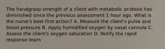 The handgrasp strength of a client with metabolic acidosis has diminished since the previous assessment 1 hour ago. What is the nurse's best first action? A. Measure the client's pulse and blood pressure B. Apply humidified oxygen by nasal cannula C. Assess the client's oxygen saturation D. Notify the rapid response team