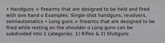 • Handguns = firearms that are designed to be held and fired with one hand o Examples: Single-shot handguns, revolvers, semiautomatics • Long guns = firearms that are designed to be fired while resting on the shoulder o Long guns can be subdivided into 2 categories: 1) Rifles & 2) Shotguns