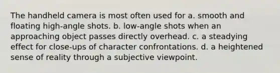 The handheld camera is most often used for a. smooth and floating high-angle shots. b. low-angle shots when an approaching object passes directly overhead. c. a steadying effect for close-ups of character confrontations. d. a heightened sense of reality through a subjective viewpoint.