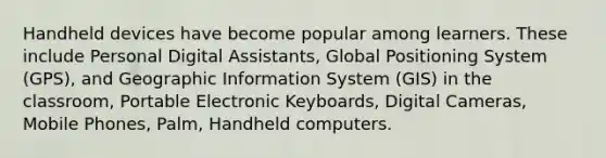 Handheld devices have become popular among learners. These include Personal Digital Assistants, Global Positioning System (GPS), and Geographic Information System (GIS) in the classroom, Portable Electronic Keyboards, Digital Cameras, Mobile Phones, Palm, Handheld computers.