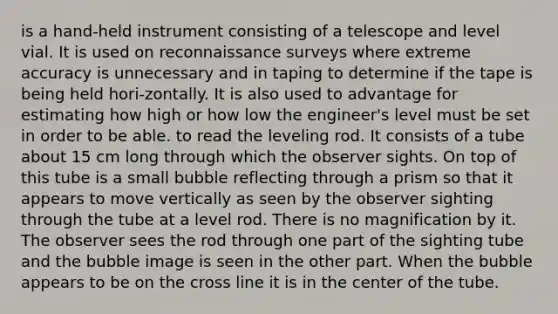 is a hand-held instrument consisting of a telescope and level vial. It is used on reconnaissance surveys where extreme accuracy is unnecessary and in taping to determine if the tape is being held hori-zontally. It is also used to advantage for estimating how high or how low the engineer's level must be set in order to be able. to read the leveling rod. It consists of a tube about 15 cm long through which the observer sights. On top of this tube is a small bubble reflecting through a prism so that it appears to move vertically as seen by the observer sighting through the tube at a level rod. There is no magnification by it. The observer sees the rod through one part of the sighting tube and the bubble image is seen in the other part. When the bubble appears to be on the cross line it is in the center of the tube.