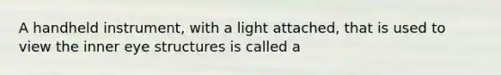 A handheld instrument, with a light attached, that is used to view the inner eye structures is called a