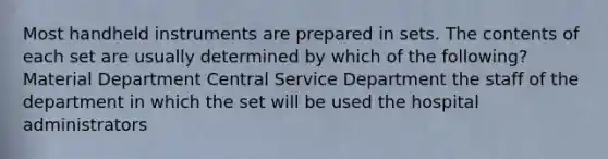 Most handheld instruments are prepared in sets. The contents of each set are usually determined by which of the following? Material Department Central Service Department the staff of the department in which the set will be used the hospital administrators