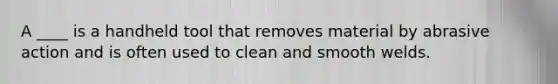 A ____ is a handheld tool that removes material by abrasive action and is often used to clean and smooth welds.