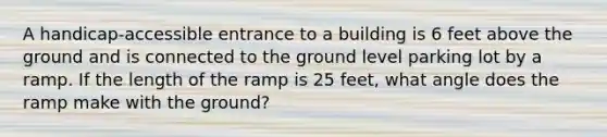 A handicap-accessible entrance to a building is 6 feet above the ground and is connected to the ground level parking lot by a ramp. If the length of the ramp is 25 feet, what angle does the ramp make with the ground?