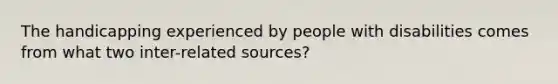 The handicapping experienced by people with disabilities comes from what two inter-related sources?