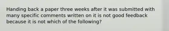 Handing back a paper three weeks after it was submitted with many specific comments written on it is not good feedback because it is not which of the following?