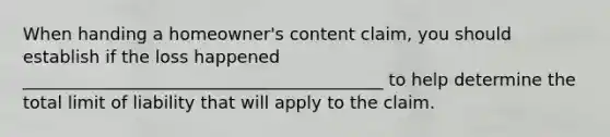 When handing a homeowner's content claim, you should establish if the loss happened __________________________________________ to help determine the total limit of liability that will apply to the claim.