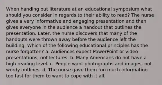 When handing out literature at an educational symposium what should you consider in regards to their ability to read? The nurse gives a very informative and engaging presentation and then gives everyone in the audience a handout that outlines the presentation. Later, the nurse discovers that many of the handouts were thrown away before the audience left the building. Which of the following educational principles has the nurse forgotten? a. Audiences expect PowerPoint or video presentations, not lectures. b. Many Americans do not have a high reading level. c. People want photographs and images, not wordy outlines. d. The nurse gave them too much information too fast for them to want to cope with it all.