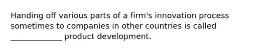 Handing off various parts of a firm's innovation process sometimes to companies in other countries is called _____________ product development.