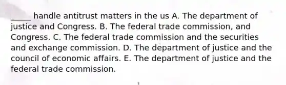 _____ handle antitrust matters in the us A. The department of justice and Congress. B. The federal trade commission, and Congress. C. The federal trade commission and the securities and exchange commission. D. The department of justice and the council of economic affairs. E. The department of justice and the federal trade commission.