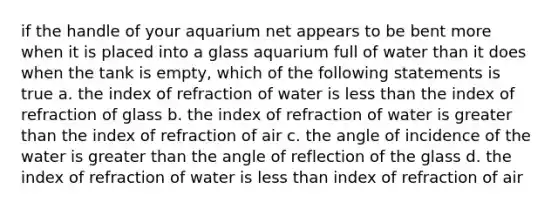 if the handle of your aquarium net appears to be bent more when it is placed into a glass aquarium full of water than it does when the tank is empty, which of the following statements is true a. the index of refraction of water is less than the index of refraction of glass b. the index of refraction of water is greater than the index of refraction of air c. the angle of incidence of the water is greater than the angle of reflection of the glass d. the index of refraction of water is less than index of refraction of air