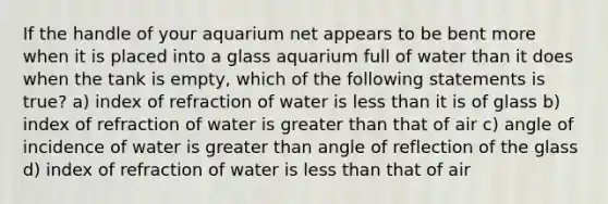 If the handle of your aquarium net appears to be bent more when it is placed into a glass aquarium full of water than it does when the tank is empty, which of the following statements is true? a) index of refraction of water is less than it is of glass b) index of refraction of water is greater than that of air c) angle of incidence of water is greater than angle of reflection of the glass d) index of refraction of water is less than that of air