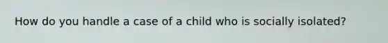 How do you handle a case of a child who is socially isolated?