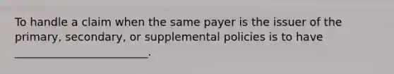 To handle a claim when the same payer is the issuer of the primary, secondary, or supplemental policies is to have ________________________.