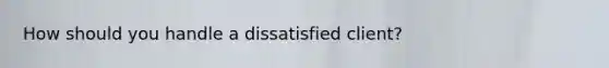 How should you handle a dissatisfied client?