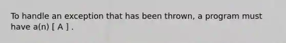 To handle an exception that has been thrown, a program must have a(n) [ A ] .