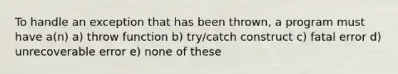 To handle an exception that has been thrown, a program must have a(n) a) throw function b) try/catch construct c) fatal error d) unrecoverable error e) none of these