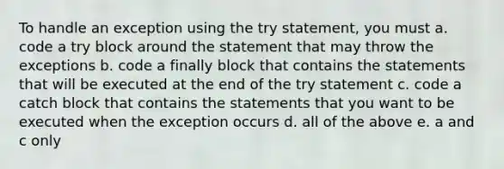 To handle an exception using the try statement, you must a. code a try block around the statement that may throw the exceptions b. code a finally block that contains the statements that will be executed at the end of the try statement c. code a catch block that contains the statements that you want to be executed when the exception occurs d. all of the above e. a and c only