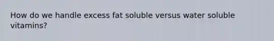 How do we handle excess fat soluble versus water soluble vitamins?
