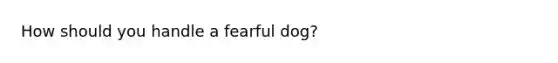 How should you handle a fearful dog?