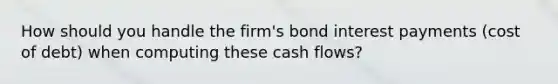 How should you handle the firm's bond interest payments (cost of debt) when computing these cash flows?