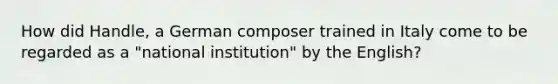 How did Handle, a German composer trained in Italy come to be regarded as a "national institution" by the English?