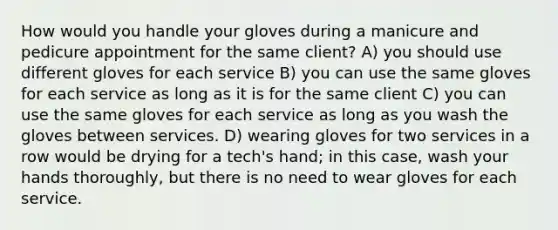 How would you handle your gloves during a manicure and pedicure appointment for the same client? A) you should use different gloves for each service B) you can use the same gloves for each service as long as it is for the same client C) you can use the same gloves for each service as long as you wash the gloves between services. D) wearing gloves for two services in a row would be drying for a tech's hand; in this case, wash your hands thoroughly, but there is no need to wear gloves for each service.