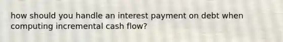 how should you handle an interest payment on debt when computing incremental cash flow?