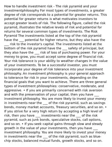 How to handle investment risk - The risk pyramid and your investmentphilosophy For most types of investments, a greater degree of risk corresponds to a potential for greater returns. This potential for greater returns is what motivates investors to accept greater levels of risk. The following figure, called the risk pyramid, illustrates the relative levels of risk and potential for returns for several common types of investments. The Risk Pyramid The investments listed at the top of the risk pyramid have the ___ potential for higher returns, but they also have the ___ risk to the investor's capital. The investments listed at the bottom of the risk pyramid have the ___ safety of principal, but they also have the ___ risk of loss of purchasing power. For your money to grow, you must accept some degree of financial risk. Your risk tolerance is your ability to weather changes in the value of your investments. To be a successful investor, you must incorporate your degree of risk tolerance into your investment philosophy. An investment philosophy is your general approach to tolerance for risk in your investments, depending on the financial goals that you want to achieve. There are three general types of investment philosophies: conservative, moderate, and aggressive. • If you are primarily concerned with risk aversion and with the preservation of your capital, then you have ___ investment philosophy. You are more likely to invest your money in investments near the ___ of the risk pyramid, such as savings bonds, money market accounts, Treasury securities, and so on. • If you strive for a very high return by accepting a high level of risk, then you have ___ investments near the ___ of the risk pyramid, such as junk bonds, speculative stocks, call options, and so on. • If you seek capital gains through slow and steady growth in the value of your investments, then you have ___ investment philosophy. You are more likely to invest your money in investments near the ___ of the risk pyramid, such as blue-chip stocks, balanced mutual funds, growth stocks, and so on.