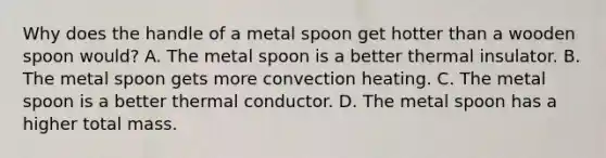 Why does the handle of a metal spoon get hotter than a wooden spoon would? A. The metal spoon is a better thermal insulator. B. The metal spoon gets more convection heating. C. The metal spoon is a better thermal conductor. D. The metal spoon has a higher total mass.