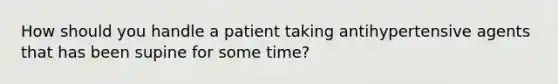 How should you handle a patient taking antihypertensive agents that has been supine for some time?