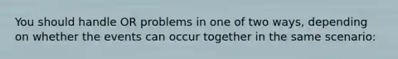 You should handle OR problems in one of two ways, depending on whether the events can occur together in the same scenario: