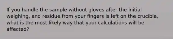 If you handle the sample without gloves after the initial weighing, and residue from your fingers is left on the crucible, what is the most likely way that your calculations will be affected?