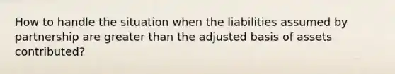 How to handle the situation when the liabilities assumed by partnership are greater than the adjusted basis of assets contributed?